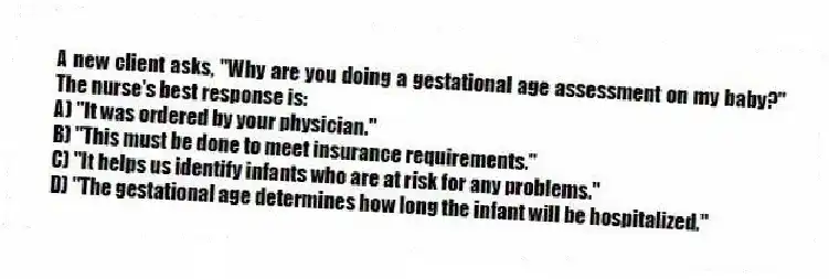 A new client asks, "Why are you doing a gestational age assessment on my baby?" The nurse's best response is:
A) "It was ordered by your physician."
B) "This must be done to meet insurance requirements."
C) "It helps us identify infants who are at risk for any problems."
D) "The gestational age determines how long the infant will be hospitalized."