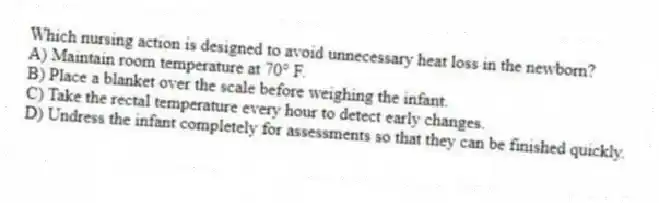 Which nursing action is designed to avoid unnecessary heat loss in the newborn?
A) Maintain room temperature at 70° F.
B) Place a blanket over the scale before weighing the infant.
C) Take the rectal temperature every hour to detect early changes.
D) Undress the infant completely for assessments so that they can be finished quickly.