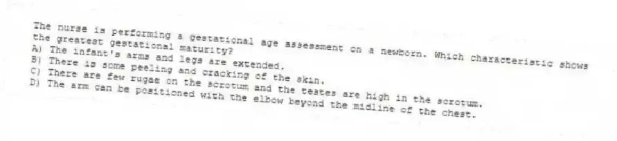 The nurse is performing a gestational age assessment on a newborn. Which characteristic shows the greatest gestational maturity?
A) The infant's arms and legs are extended.
B) There is some peeling and cracking of the skin.
C) There are few rugae on the scrotum and the testes are high in the scrotum.
D) The arm can be positioned with the elbow beyond the midline of the chest.