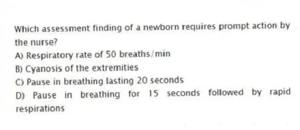 Which assessment finding of a newborn requires prompt action by the nurse?
A) Respiratory rate of 50 breaths/min
B) Cyanosis of the extremities
C) Pause in breathing lasting 20 seconds
D) Pause in breathing for 15 seconds followed by rapid respirations