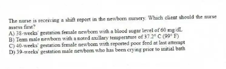 The nurse is receiving a shift report in the newborn nursery. Which client should the nurse assess first?
A) 38-weeks' gestation female newborn with a blood sugar level of 60 mg/dL
B) Term male newborn with a noted axillary temperature of 37.2° C (99° F)
C) 40-weeks' gestation female newborn with reported poor feed at last attempt
D) 39-weeks' gestation male newborn who has been crying prior to initial bath