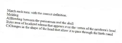 Match each term with the correct definition.
-Molding
A)Bleeding between the periosteum and the skull
B)An area of localized edema that appears over the vertex of the newborn's head
C)Changes in the shape of the head that allow it to pass through the birth canal