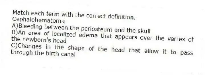 Match each term with the correct definition.
-Cephalohematoma
A)Bleeding between the periosteum and the skull
B)An area of localized edema that appears over the vertex of the newborn's head
C)Changes in the shape of the head that allow it to pass through the birth canal