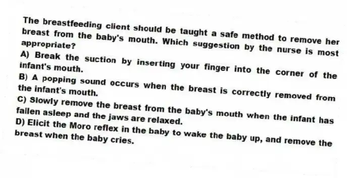 The breastfeeding client should be taught a safe method to remove her breast from the baby's mouth. Which suggestion by the nurse is most appropriate?
A) Break the suction by inserting your finger into the corner of the infant's mouth.
B) A popping sound occurs when the breast is correctly removed from the infant's mouth.
C) Slowly remove the breast from the baby's mouth when the infant has fallen asleep and the jaws are relaxed.
D) Elicit the Moro reflex in the baby to wake the baby up, and remove the breast when the baby cries.