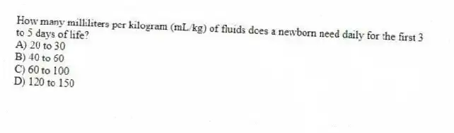 How many milliliters per kilogram (mL/kg) of fluids does a newborn need daily for the first 3 to 5 days of life?
A) 20 to 30
B) 40 to 60
C) 60 to 100
D) 120 to 150