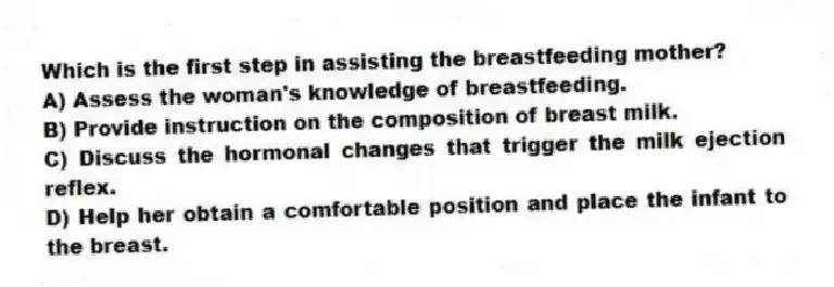 Which is the first step in assisting the breastfeeding mother?
A) Assess the woman's knowledge of breastfeeding.
B) Provide instruction on the composition of breast milk.
C) Discuss the hormonal changes that trigger the milk ejection reflex.
D) Help her obtain a comfortable position and place the infant to the breast.