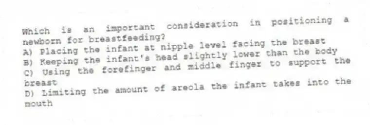 Which is an important consideration in positioning a newborn for breastfeeding?
A) Placing the infant at nipple level facing the breast
B) Keeping the infant's head slightly lower than the body
C) Using the forefinger and middle finger to support the breast
D) Limiting the amount of areola the infant takes into the mouth