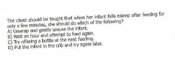 The client should be taught that when her infant falls asleep after feeding for only a few minutes, she should do which of the following?
A) Unwrap and gently arouse the infant.
B) Wait an hour and attempt to feed again.
C) Try offering a bottle at the next feeding.
D) Put the infant in the crib and try again later.