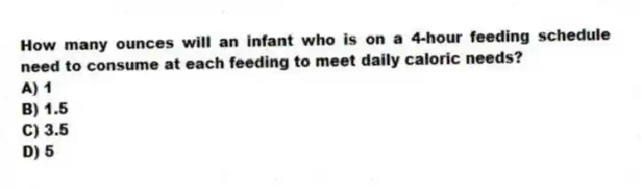 How many ounces will an infant who is on a 4-hour feeding schedule need to consume at each feeding to meet daily caloric needs?
A) 1
B) 1.5
C) 3.5
D) 5