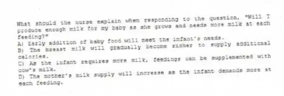 What should the nurse explain when responding to the question, "Will I produce enough milk for my baby as she grows and needs more milk at each feeding?"
A) Early addition of baby food will meet the infant's needs.
B) The breast milk will gradually become richer to supply additional calories.
C) As the infant requires more milk, feedings can be supplemented with cow's milk.
D) The mother's milk supply will increase as the infant demands more at each feeding.
