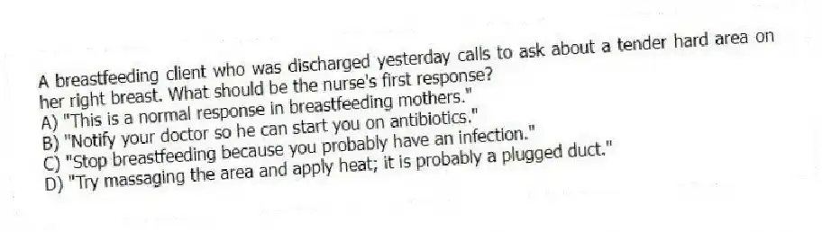 A breastfeeding client who was discharged yesterday calls to ask about a tender hard area on her right breast. What should be the nurse's first response?
A) "This is a normal response in breastfeeding mothers."
B) "Notify your doctor so he can start you on antibiotics."
C) "Stop breastfeeding because you probably have an infection."
D) "Try massaging the area and apply heat; it is probably a plugged duct."