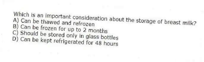 Which is an important consideration about the storage of breast milk?
A) Can be thawed and refrozen
B) Can be frozen for up to 2 months
C) Should be stored only in glass bottles
D) Can be kept refrigerated for 48 hours