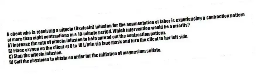 A client who is receiving a pitocin (Oxytocin) infusion for the augmentation of labor is experiencing a contraction pattern of more than eight contractions in a 10-minute period. Which intervention would be a priority?
A) Increase the rate of pitocin infusion to help spread out the contraction pattern.
B) Place oxygen on the client at 8 to 10 L/min via face mask and turn the client to her left side.
C) Stop the pitocin infusion.
D) Call the physician to obtain an order for the initiation of magnesium sulfate.