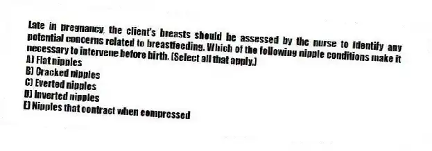 Late in pregnancy, the client's breasts should be assessed by the nurse to identify any potential concerns related to breastfeeding. Which of the following nipple conditions make it necessary to intervene before birth. (Select all that apply.)
A) Flat nipples
B) Cracked nipples
C) Everted nipples
D) Inverted nipples
E) Nipples that contract when compressed