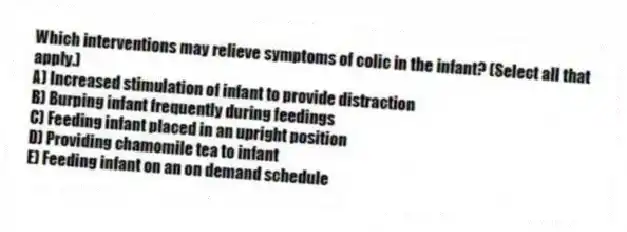 Which interventions may relieve symptoms of colic in the infant? (Select all that apply.)
A) Increased stimulation of infant to provide distraction
B) Burping infant frequently during feedings
C) Feeding infant placed in an upright position
D) Providing chamomile tea to infant
E) Feeding infant on an on demand schedule