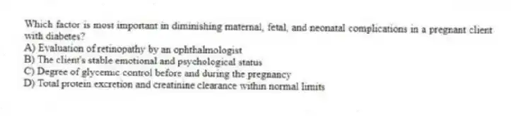 Which factor is most important in diminishing maternal, fetal, and neonatal complications in a pregnant client with diabetes?
A) Evaluation of retinopathy by an ophthalmologist
B) The client's stable emotional and psychological status
C) Degree of glycemic control before and during the pregnancy
D) Total protein excretion and creatinine clearance within normal limits