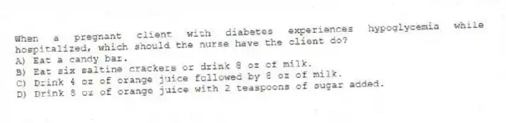 When a pregnant client with diabetes experiences hypoglycemia while hospitalized, which should the nurse have the client do?
A) Eat a candy bar.
B) Eat six saltine crackers or drink 8 oz of milk.
C) Drink 4 oz of orange juice followed by 8 oz of milk.
D) Drink 8 oz of orange juice with 2 teaspoons of sugar added.