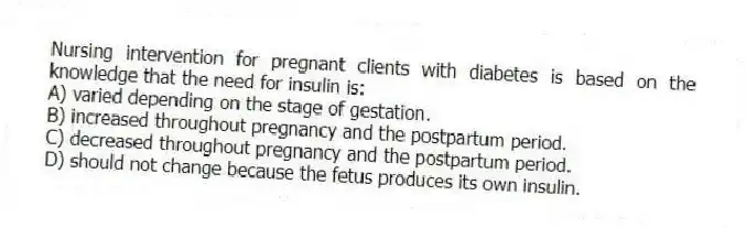 Nursing intervention for pregnant clients with diabetes is based on the knowledge that the need for insulin is:
A) varied depending on the stage of gestation.
B) increased throughout pregnancy and the postpartum period.
C) decreased throughout pregnancy and the postpartum period.
D) should not change because the fetus produces its own insulin.