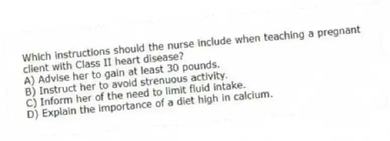 Which instructions should the nurse include when teaching a pregnant client with Class II heart disease?
A) Advise her to gain at least 30 pounds.
B) Instruct her to avoid strenuous activity.
C) Inform her of the need to limit fluid intake.
D) Explain the importance of a diet high in calcium.