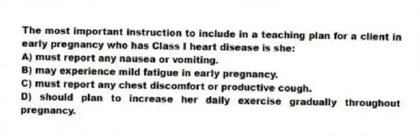 The most important instruction to include in a teaching plan for a client in early pregnancy who has Class I heart disease is she:
A) must report any nausea or vomiting.
B) may experience mild fatigue in early pregnancy.
C) must report any chest discomfort or productive cough.
D) should plan to increase her daily exercise gradually throughout pregnancy.