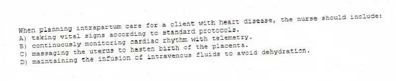 When planning intrapartum care for a client with heart disease, the nurse should include:
A) taking vital signs according to standard protocols.
B) continuously monitoring cardiac rhythm with telemetry.
C) massaging the uterus to hasten birth of the placenta.
D) maintaining the infusion of intravenous fluids to avoid dehydration.