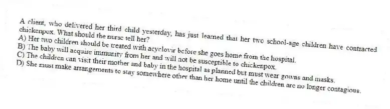 A client, who delivered her third child yesterday, has just learned that her two school-age children have contracted chickenpox. What should the nurse tell her?
A) Her two children should be treated with acyclovir before she goes home from the hospital.
B) The baby will acquire immunity from her and will not be susceptible to chickenpox.
C) The children can visit their mother and baby in the hospital as planned but must wear gowns and masks.
D) She must make arrangements to stay somewhere other than her home until the children are no longer contagious.