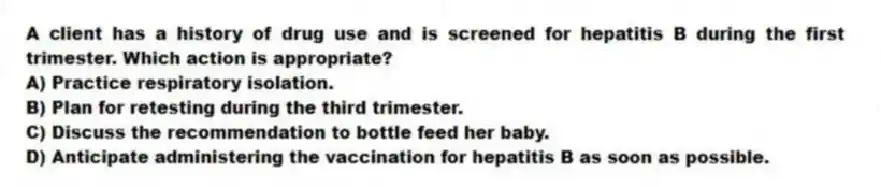 A client has a history of drug use and is screened for hepatitis B during the first trimester. Which action is appropriate?
A) Practice respiratory isolation.
B) Plan for retesting during the third trimester.
C) Discuss the recommendation to bottle feed her baby.
D) Anticipate administering the vaccination for hepatitis B as soon as possible.