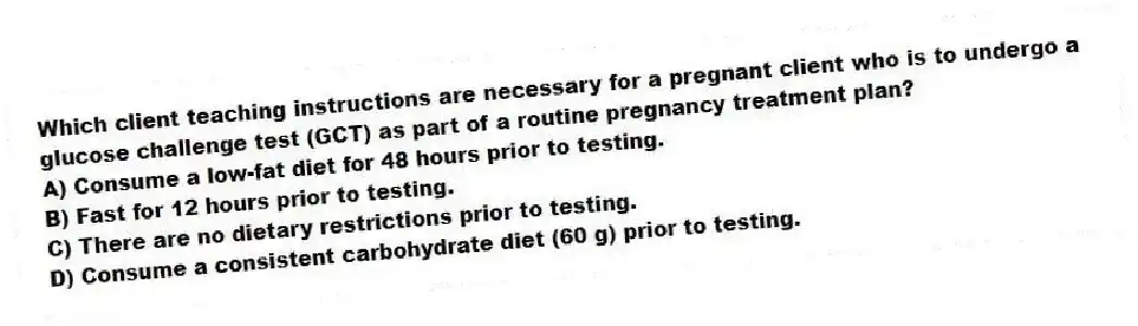 Which client teaching instructions are necessary for a pregnant client who is to undergo a glucose challenge test (GCT) as part of a routine pregnancy treatment plan?
A) Consume a low-fat diet for 48 hours prior to testing.
B) Fast for 12 hours prior to testing.
C) There are no dietary restrictions prior to testing.
D) Consume a consistent carbohydrate diet (60 g) prior to testing.