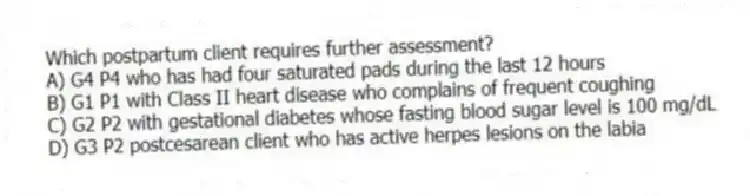 Which postpartum client requires further assessment?
A) G4 P4 who has had four saturated pads during the last 12 hours
B) G1 P1 with Class II heart disease who complains of frequent coughing
C) G2 P2 with gestational diabetes whose fasting blood sugar level is 100 mg/dL
D) G3 P2 postcesarean client who has active herpes lesions on the labia