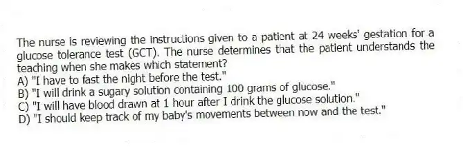 The nurse is reviewing the instructions given to a patient at 24 weeks' gestation for a glucose tolerance test (GCT). The nurse determines that the patient understands the teaching when she makes which statement?
A) "I have to fast the night before the test."
B) "I will drink a sugary solution containing 100 grams of glucose."
C) "I will have blood drawn at 1 hour after I drink the glucose solution."
D) "I should keep track of my baby's movements between now and the test."