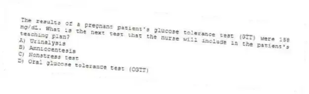 The results of a pregnant patient's glucose tolerance test (GTT) were 158 mg/dL. What is the next test that the nurse will include in the patient's teaching plan?
A) Urinalysis
B) Amniocentesis
C) Nonstress test
D) Oral glucose tolerance test (OGTT)