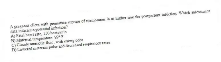 A pregnant client with premature rupture of membranes is at higher risk for postpartum infection. Which assessment data indicate a potential infection?
A) Fetal heart rate, 150 beats/min
B) Maternal temperature, 99° F
C) Cloudy amniotic fluid, with strong odor
D) Lowered maternal pulse and decreased respiratory rates