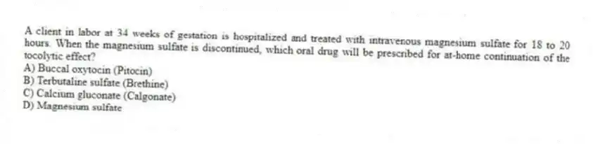 A client in labor at 34 weeks of gestation is hospitalized and treated with intravenous magnesium sulfate for 18 to 20 hours. When the magnesium sulfate is discontinued, which oral drug will be prescribed for at-home continuation of the tocolytic effect?
A) Buccal oxytocin (Pitocin)
B) Terbutaline sulfate (Brethine)
C) Calcium gluconate (Calgonate)
D) Magnesium sulfate