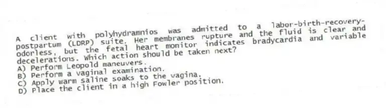 A client with polyhydramnios was admitted to a labor-birth-recovery-postpartum (LDRP) suite. Her membranes rupture and the fluid is clear and odorless, but the fetal heart monitor indicates bradycardia and variable decelerations. Which action should be taken next?
A) Perform Leopold maneuvers.
B) Perform a vaginal examination.
C) Apply warm saline soaks to the vagina.
D) Place the client in a high Fowler position.