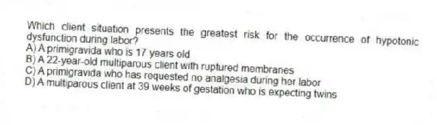Which client situation presents the greatest risk for the occurrence of hypotonic dysfunction during labor?
A) A primigravida who is 17 years old
B) A 22-year-old multiparous client with ruptured membranes
C) A primigravida who has requested no analgesia during her labor
D) A multiparous client at 39 weeks of gestation who is expecting twins