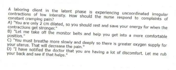 A laboring client in the latent phase is experiencing uncoordinated irregular contractions of low intensity. How should the nurse respond to complaints of constant cramping pain?
A) "You are only 2 cm dilated, so you should rest and save your energy for when the contractions get stronger."
B) "Let me take off the monitor belts and help you get into a more comfortable position."
C) "You must breathe more slowly and deeply so there is greater oxygen supply for your uterus. That will decrease the pain."
D) "I have notified the doctor that you are having a lot of discomfort. Let me rub your back and see if that helps."
