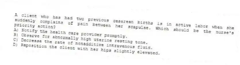 A client who has had two previous cesarean births is in active labor when she suddenly complains of pain between her scapulae. Which should be the nurse's priority action?
A) Notify the health care provider promptly.
B) Observe for abnormally high uterine resting tone.
C) Decrease the rate of nonadditive intravenous fluid.
D) Reposition the client with her hips slightly elevated.
