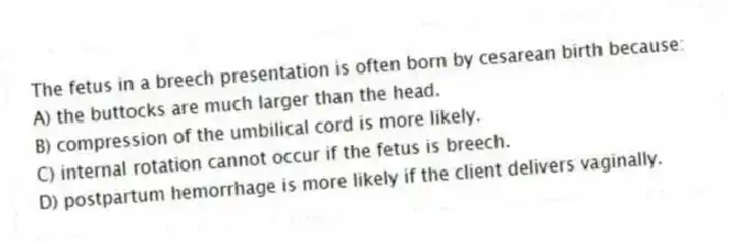 The fetus in a breech presentation is often born by cesarean birth because:
A) the buttocks are much larger than the head.
B) compression of the umbilical cord is more likely.
C) internal rotation cannot occur if the fetus is breech.
D) postpartum hemorrhage is more likely if the client delivers vaginally.