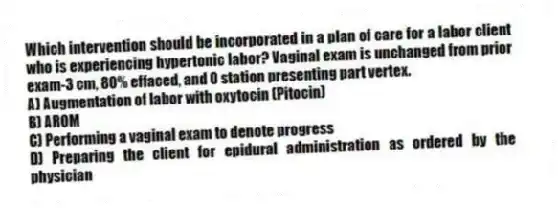 Which intervention should be incorporated in a plan of care for a labor client who is experiencing hypertonic labor? Vaginal exam is unchanged from prior exam-3 cm, 80% effaced, and 0 station presenting part vertex.
A) Augmentation of labor with oxytocin (Pitocin)
B) AROM
C) Performing a vaginal exam to denote progress
D) Preparing the client for epidural administration as ordered by the physician