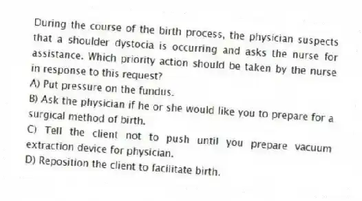 During the course of the birth process, the physician suspects that a shoulder dystocia is occurring and asks the nurse for assistance. Which priority action should be taken by the nurse in response to this request?
A) Put pressure on the fundus.
B) Ask the physician if he or she would like you to prepare for a surgical method of birth.
C) Tell the client not to push until you prepare vacuum extraction device for physician.
D) Reposition the client to facilitate birth.