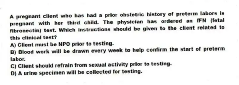 A pregnant client who has had a prior obstetric history of preterm labors is pregnant with her third child. The physician has ordered an fFN (fetal fibronectin) test. Which instructions should be given to the client related to this clinical test?
A) Client must be NPO prior to testing.
B) Blood work will be drawn every week to help confirm the start of preterm labor.
C) Client should refrain from sexual activity prior to testing.
D) A urine specimen will be collected for testing.