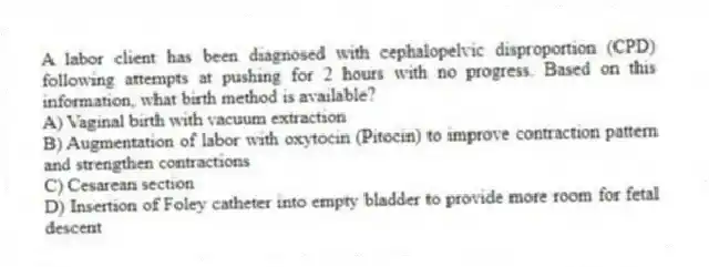 A labor client has been diagnosed with cephalopelvic disproportion (CPD) following attempts at pushing for 2 hours with no progress. Based on this information, what birth method is available?
A) Vaginal birth with vacuum extraction
B) Augmentation of labor with oxytocin (Pitocin) to improve contraction pattern and strengthen contractions
C) Cesarean section
D) Insertion of Foley catheter into empty bladder to provide more room for fetal descent
