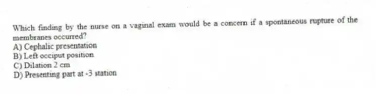 Which finding by the nurse on a vaginal exam would be a concern if a spontaneous rupture of the membranes occurred?
A) Cephalic presentation
B) Left occiput position
C) Dilation 2 cm
D) Presenting part at -3 station