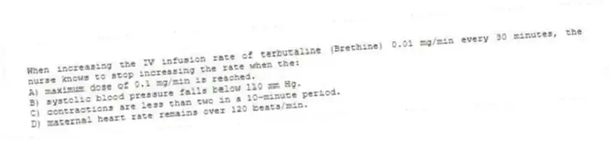 When increasing the IV infusion rate of terbutaline (Brethine) 0.01 mg/min every 30 minutes, the nurse knows to stop increasing the rate when the:
A) maximum dose of 0.1 mg/min is reached.
B) systolic blood pressure falls below 110 mm Hg.
C) contractions are less than two in a 10-minute period.
D) maternal heart rate remains over 120 beats/min.
