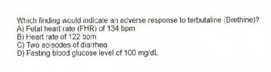 Which finding would indicate an adverse response to terbutaline (Brethine)?
A) Fetal heart rate (FHR) of 134 bpm
B) Heart rate of 122 bpm
C) Two episodes of diarrhea
D) Fasting blood glucose level of 100 mg/dL