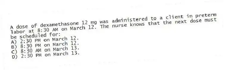 A dose of dexamethasone 12 mg was administered to a client in preterm labor at 8:30 AM on March 12. The nurse knows that the next dose must be scheduled for:
A) 2:30 PM on March 12.
B) 8:30 PM on March 12.
C) 8:30 AM on March 13.
D) 2:30 PM on March 13.