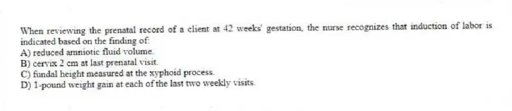 When reviewing the prenatal record of a client at 42 weeks' gestation, the nurse recognizes that induction of labor is indicated based on the finding of:
A) reduced amniotic fluid volume.
B) cervix 2 cm at last prenatal visit.
C) fundal height measured at the xyphoid process.
D) 1-pound weight gain at each of the last two weekly visits.