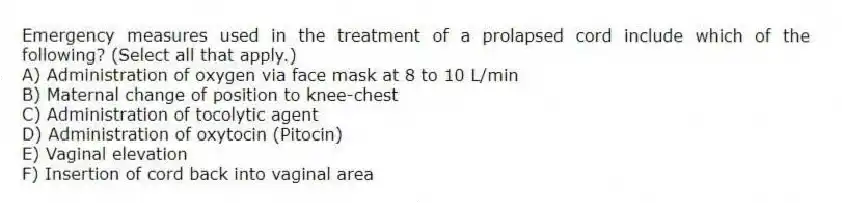 Emergency measures used in the treatment of a prolapsed cord include which of the following? (Select all that apply.)
A) Administration of oxygen via face mask at 8 to 10 L/min
B) Maternal change of position to knee-chest
C) Administration of tocolytic agent
D) Administration of oxytocin (Pitocin)
E) Vaginal elevation
F) Insertion of cord back into vaginal area