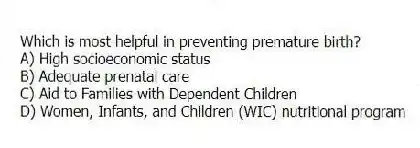 Which is most helpful in preventing premature birth?
A) High socioeconomic status
B) Adequate prenatal care
C) Aid to Families with Dependent Children
D) Women, Infants, and Children (WIC) nutritional program