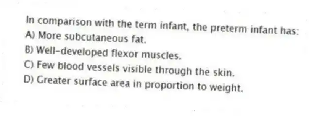 In comparison with the term infant, the preterm infant has:
A) More subcutaneous fat.
B) Well-developed flexor muscles.
C) Few blood vessels visible through the skin.
D) Greater surface area in proportion to weight.